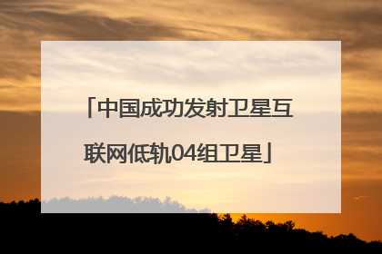 中国成功发射卫星互联网低轨04组卫星