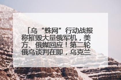 乌“蛛网”行动战报称摧毁大量俄军机，美方、俄媒回应！第二轮俄乌谈判在即，乌克兰提出三大诉求