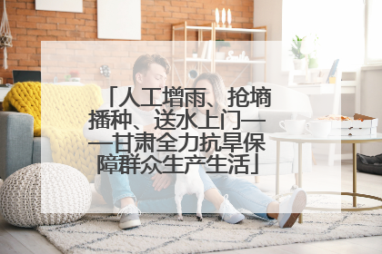 人工增雨、抢墒播种、送水上门——甘肃全力抗旱保障群众生产生活