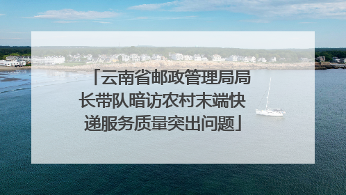 云南省邮政管理局局长带队暗访农村末端快递服务质量突出问题
