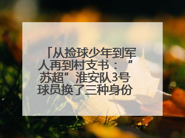 从捡球少年到军人再到村支书：“苏超”淮安队3号球员换了三种身份追梦足球