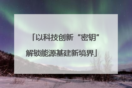 以科技创新“密钥”解锁能源基建新境界
