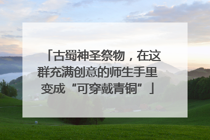 古蜀神圣祭物，在这群充满创意的师生手里变成“可穿戴青铜”