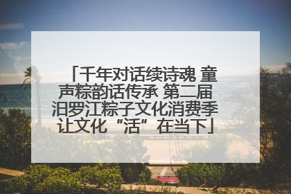 千年对话续诗魂 童声粽韵话传承 第二届汨罗江粽子文化消费季让文化“活”在当下