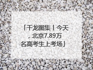 千龙图集丨今天，北京7.89万名高考生上考场
