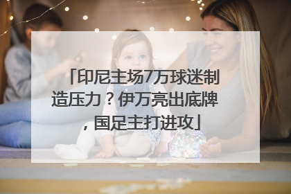 印尼主场7万球迷制造压力？伊万亮出底牌，国足主打进攻