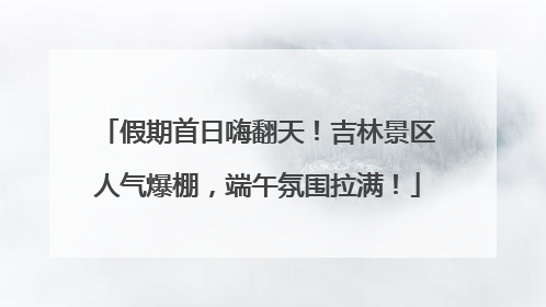 假期首日嗨翻天！吉林景区人气爆棚，端午氛围拉满！