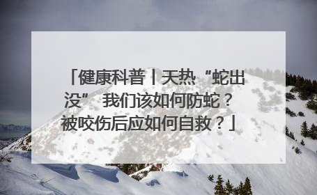 健康科普丨天热“蛇出没” 我们该如何防蛇？被咬伤后应如何自救？