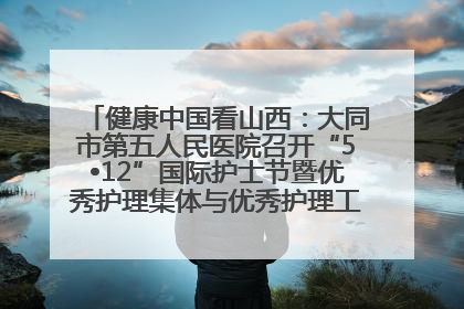 健康中国看山西：大同市第五人民医院召开“5•12”国际护士节暨优秀护理集体与优秀护理工作者表彰大会