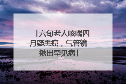 六旬老人咳喘四月疑患癌，气管镜揪出罕见病