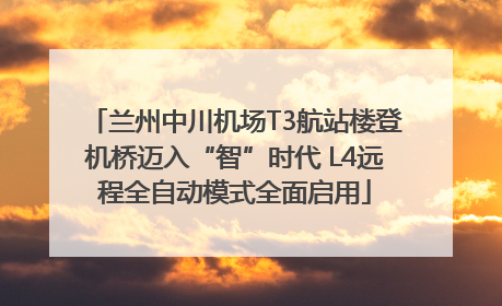 兰州中川机场T3航站楼登机桥迈入“智”时代 L4远程全自动模式全面启用