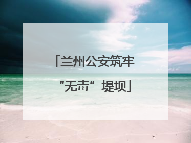 兰州公安筑牢“无毒”堤坝