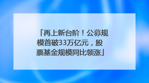 再上新台阶！公募规模首破33万亿元，股票基金规模同比领涨