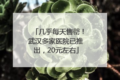几乎每天售罄！武汉多家医院已推出，20元左右
