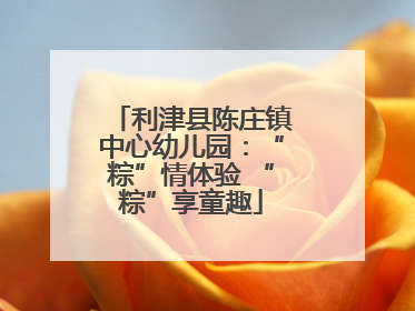 利津县陈庄镇中心幼儿园：“粽”情体验 “粽”享童趣