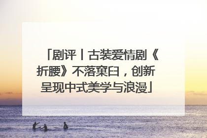 剧评丨古装爱情剧《折腰》不落窠臼，创新呈现中式美学与浪漫