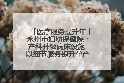 医疗服务提升年丨永州市妇幼保健院：产科升级病床设施 以细节服务提升孕产妇就医体验