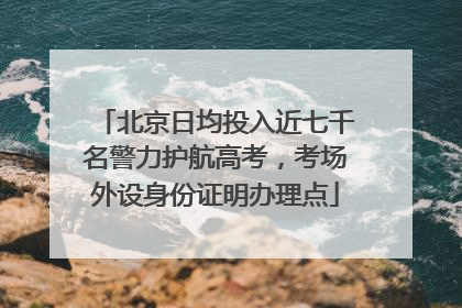北京日均投入近七千名警力护航高考，考场外设身份证明办理点