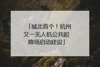 城北首个！杭州又一无人机公共起降场启动建设
