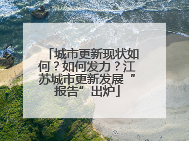 城市更新现状如何？如何发力？江苏城市更新发展“报告”出炉