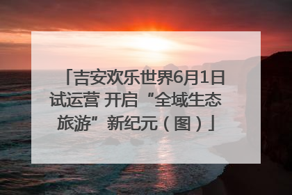 吉安欢乐世界6月1日试运营 开启“全域生态旅游”新纪元（图）