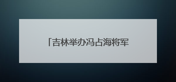 吉林举办冯占海将军专题事迹展 讲述抗日爱国将领的一生