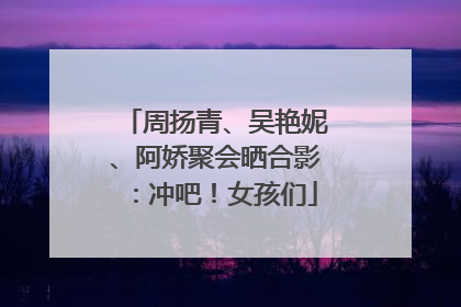 周扬青、吴艳妮、阿娇聚会晒合影：冲吧！女孩们