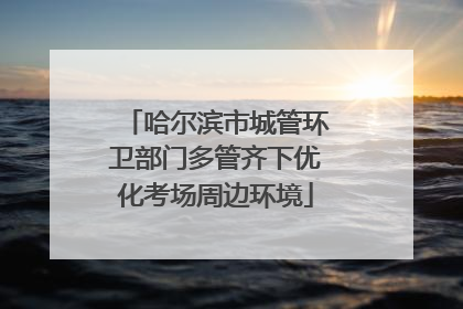 哈尔滨市城管环卫部门多管齐下优化考场周边环境