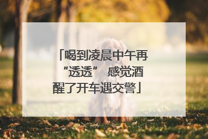 喝到凌晨中午再“透透” 感觉酒醒了开车遇交警