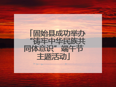 固始县成功举办“铸牢中华民族共同体意识”端午节主题活动