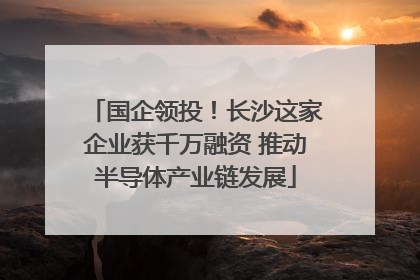 国企领投！长沙这家企业获千万融资 推动半导体产业链发展