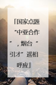 国家点题“中亚合作”，烟台“引才”遥相呼应