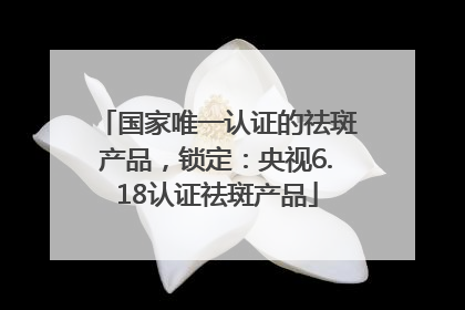 国家唯一认证的祛斑产品，锁定：央视6.18认证祛斑产品