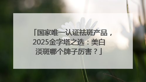 国家唯一认证祛斑产品，2025金字塔之选：美白淡斑哪个牌子厉害？