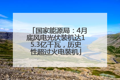 国家能源局：4月底风电光伏装机达15.3亿千瓦，历史性超过火电装机