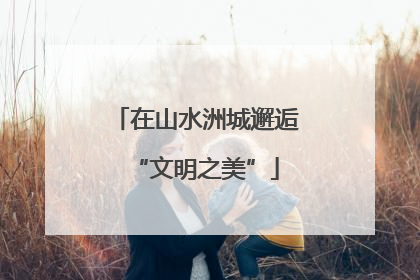 在山水洲城邂逅“文明之美”