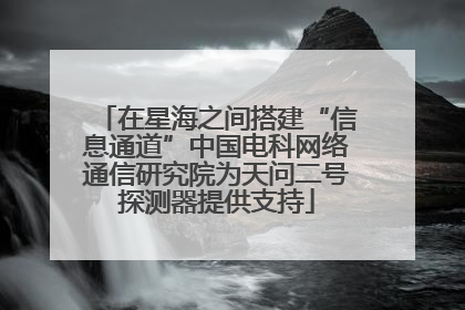 在星海之间搭建“信息通道”中国电科网络通信研究院为天问二号探测器提供支持