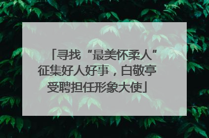 寻找“最美怀柔人”征集好人好事，白敬亭受聘担任形象大使