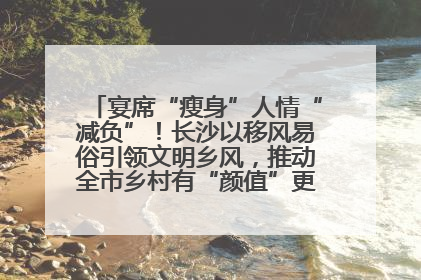 宴席“瘦身”人情“减负”！长沙以移风易俗引领文明乡风，推动全市乡村有“颜值”更显“气质”