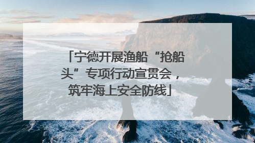 宁德开展渔船“抢船头”专项行动宣贯会，筑牢海上安全防线