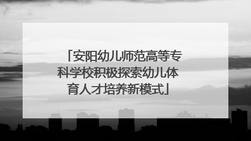 安阳幼儿师范高等专科学校积极探索幼儿体育人才培养新模式