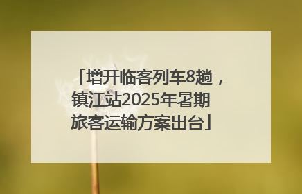 增开临客列车8趟，镇江站2025年暑期旅客运输方案出台