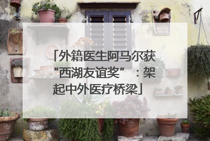 外籍医生阿马尔获“西湖友谊奖”：架起中外医疗桥梁
