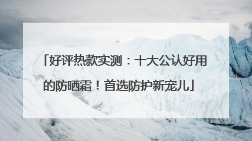好评热款实测：十大公认好用的防晒霜！首选防护新宠儿