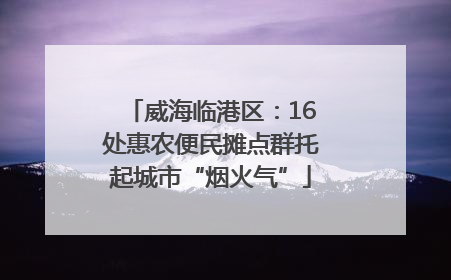 威海临港区：16处惠农便民摊点群托起城市“烟火气”