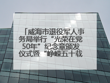 威海市退役军人事务局举行“光荣在党50年”纪念章颁发仪式暨“峥嵘五十载·薪火永相传” 主题党日活动