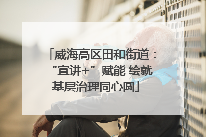 威海高区田和街道：“宣讲+”赋能 绘就基层治理同心圆