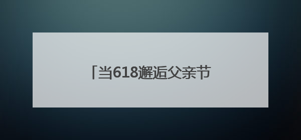 当618邂逅父亲节，京东七鲜如何用美食“俘获”父爱？