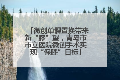 微创单髁置换带来新“膝”望，青岛市市立医院微创手术实现“保膝”目标