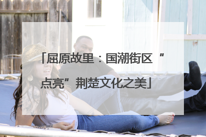 屈原故里：国潮街区“点亮”荆楚文化之美